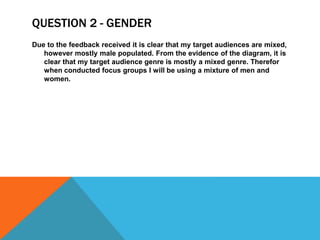 QUESTION 2 - GENDER
Due to the feedback received it is clear that my target audiences are mixed,
however mostly male populated. From the evidence of the diagram, it is
clear that my target audience genre is mostly a mixed genre. Therefor
when conducted focus groups I will be using a mixture of men and
women.
 