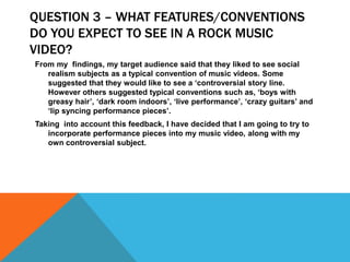 QUESTION 3 – WHAT FEATURES/CONVENTIONS
DO YOU EXPECT TO SEE IN A ROCK MUSIC
VIDEO?
From my findings, my target audience said that they liked to see social
realism subjects as a typical convention of music videos. Some
suggested that they would like to see a ‘controversial story line.
However others suggested typical conventions such as, ‘boys with
greasy hair’, ‘dark room indoors’, ‘live performance’, ‘crazy guitars’ and
‘lip syncing performance pieces’.
Taking into account this feedback, I have decided that I am going to try to
incorporate performance pieces into my music video, along with my
own controversial subject.
 