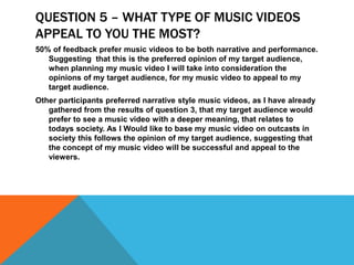 QUESTION 5 – WHAT TYPE OF MUSIC VIDEOS
APPEAL TO YOU THE MOST?
50% of feedback prefer music videos to be both narrative and performance.
Suggesting that this is the preferred opinion of my target audience,
when planning my music video I will take into consideration the
opinions of my target audience, for my music video to appeal to my
target audience.
Other participants preferred narrative style music videos, as I have already
gathered from the results of question 3, that my target audience would
prefer to see a music video with a deeper meaning, that relates to
todays society. As I Would like to base my music video on outcasts in
society this follows the opinion of my target audience, suggesting that
the concept of my music video will be successful and appeal to the
viewers.
 