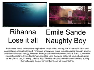 Rihanna
Lose it all
Emile Sande
Naughty Boy
Both these music videos have inspired our music video as they link to the main ideas and
concepts we originally planned. Rihanna’s underwater music video is created through graphic
and dominantly technology, however the mystical and natural connotations like to our outdoor
magical woodland. Emile Sande’s music video uses the same coloured smoke bomb props
as we plan to use, in a very creative way. We love the colour combinations and the editing
that’s changed the environment pink, we will look into this.