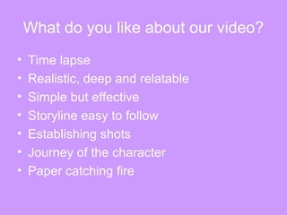 What do you like about our video?
• Time lapse
• Realistic, deep and relatable
• Simple but effective
• Storyline easy to follow
• Establishing shots
• Journey of the character
• Paper catching fire
 
