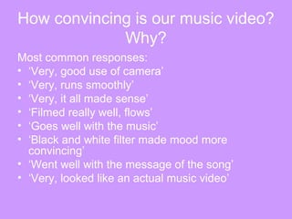 How convincing is our music video?
Why?
Most common responses:
• ‘Very, good use of camera’
• ‘Very, runs smoothly’
• ‘Very, it all made sense’
• ‘Filmed really well, flows’
• ‘Goes well with the music’
• ‘Black and white filter made mood more
convincing’
• ‘Went well with the message of the song’
• ‘Very, looked like an actual music video’
 