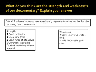 Overall, for the documentary we created as a group we got a mixture of feedback for
our strengths and weakness’s.
Strengths:
Good continuity
Interesting topic
Great range of interviews
Our theme is detailed
Use of cutaways / archive
material
Weakness’s
Some interviews are too
long
Title sequence is quite
slow
 
