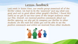 Lesson feedback
Last week in lesson time, our media group examined all of the
thriller videos. We had to be the ‘examiner’ and say what was
good and not so good about other people’s thrillers. I found this
useful as we got to see how some of the target audience rated
our film. Overall, we received positive comments about our
thriller opening, we also got to compare our thriller to other
students. On the next few slides you will be able to see the
positive comments and critics we received from other students.
 