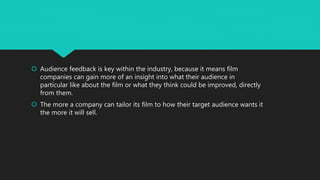  Audience feedback is key within the industry, because it means film
companies can gain more of an insight into what their audience in
particular like about the film or what they think could be improved, directly
from them.
 The more a company can tailor its film to how their target audience wants it
the more it will sell.
 