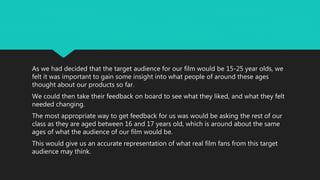 As we had decided that the target audience for our film would be 15-25 year olds, we
felt it was important to gain some insight into what people of around these ages
thought about our products so far.
We could then take their feedback on board to see what they liked, and what they felt
needed changing.
The most appropriate way to get feedback for us was would be asking the rest of our
class as they are aged between 16 and 17 years old, which is around about the same
ages of what the audience of our film would be.
This would give us an accurate representation of what real film fans from this target
audience may think.
 