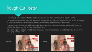 Rough Cut Poster
For our rough cut poster most of the feedback was good and there wasn’t much to improve on this.
The things they mentioned were that the colours worked well and they liked the font we used as well as the style
of the poster. Most people brought up about how our graphical element stood out to them.
However someone suggested adding a release date or some sort of reference to the release, also to add an
effect to the tagline and title to make it stand out more.
After receiving the feedback we added a drop shadow which makes it easier to read and stand out, and some
text saying "coming soon".
Before After
 