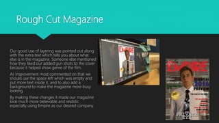 Rough Cut Magazine
Our good use of layering was pointed out along
with the extra text which tells you about what
else is in the magazine. Someone else mentioned
how they liked our added gun shots to the cover
because it helped show genre of the film.
As improvement most commented on that we
should use the space left which was empty and
put more text inside it, and to also add a
background to make the magazine more busy
looking.
By making these changes it made our magazine
look much more believable and realistic
especially using Empire as our desired company.
 