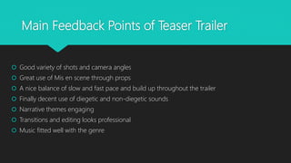 Main Feedback Points of Teaser Trailer
 Good variety of shots and camera angles
 Great use of Mis en scene through props
 A nice balance of slow and fast pace and build up throughout the trailer
 Finally decent use of diegetic and non-diegetic sounds
 Narrative themes engaging
 Transitions and editing looks professional
 Music fitted well with the genre
 
