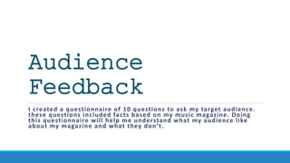Audience
Feedback
I created a questionnaire of 10 questions to ask my target audience.
these questions included facts based on my music magazine. Doing
this questionnaire will help me understand what my audience like
about my magazine and what they don’t.
 