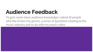 Audience Feedback
To gain some more audience knowledge I asked 20 people
who like Grime (my genre), a series of questions relating to the
music industry and to do with my music video
 