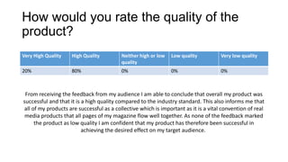 How would you rate the quality of the
product?
Very High Quality High Quality Neither high or low
quality
Low quality Very low quality
20% 80% 0% 0% 0%
From receiving the feedback from my audience I am able to conclude that overall my product was
successful and that it is a high quality compared to the industry standard. This also informs me that
all of my products are successful as a collective which is important as it is a vital convention of real
media products that all pages of my magazine flow well together. As none of the feedback marked
the product as low quality I am confident that my product has therefore been successful in
achieving the desired effect on my target audience.
 