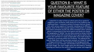 QUESTION 8 – WHAT IS
YOUR FAVOURITE FEATURE
OF EITHER THE POSTER OR
MAGAZINE COVER?
I asked this in order to find out which parts of our poster &
magazine cover ancillaries really stood out to the audience and
impressed them. I received a variety of answers that are shown
here, with various aspects of my poster standing out to different
people. Some of the more popular aspects of the poster, as evident
from these comments are the red, white and black colour scheme,
which is conventional of the horror genre and stands out clearly.
The typography of ‘Delilah’ has also been praised as being ‘striking
and unusual’ whilst still conveying the horror genre clearly. One
person also said that it is easily recognisable across both products,
helping our continuity within the ancillaries. The editing of the
eyes to make them red has also been praised, as it helps to ‘create
intrigue and tension’. The simplicity of the backgrounds was
praised, as it is not ‘intricate’ and therefore doesn’t ‘distract from
the main image’. Our main images were also described as ‘striking’,
standing out clearly at the centre of both our poster and magazine
cover.
 