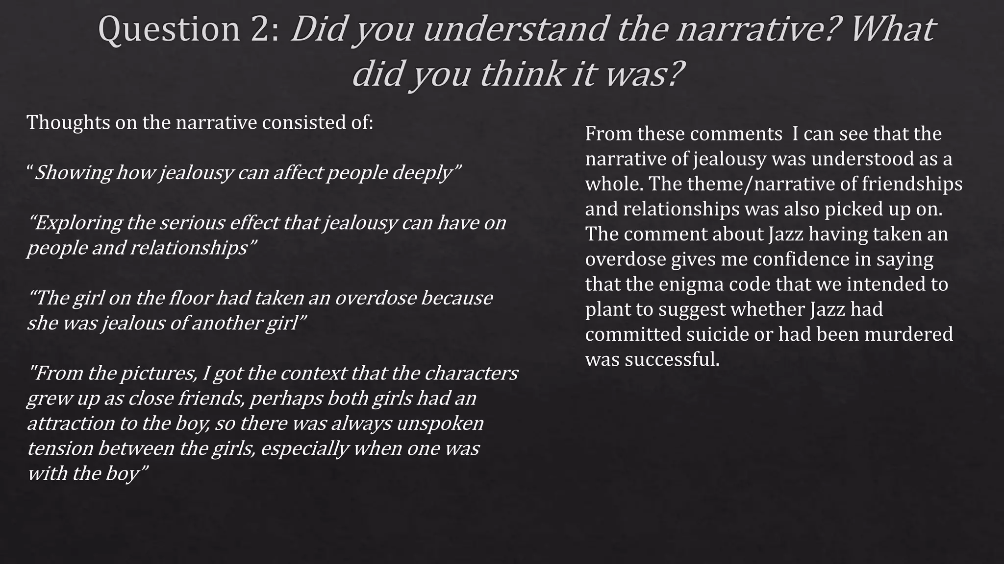Thoughts on the narrative consisted of:
“Showing how jealousy can affect people deeply”
“Exploring the serious effect that jealousy can have on
people and relationships”
“The girl on the floor had taken an overdose because
she was jealous of another girl”
"From the pictures, I got the context that the characters
grew up as close friends, perhaps both girls had an
attraction to the boy, so there was always unspoken
tension between the girls, especially when one was
with the boy”
From these comments I can see that the
narrative of jealousy was understood as a
whole. The theme/narrative of friendships
and relationships was also picked up on.
The comment about Jazz having taken an
overdose gives me confidence in saying
that the enigma code that we intended to
plant to suggest whether Jazz had
committed suicide or had been murdered
was successful.
 