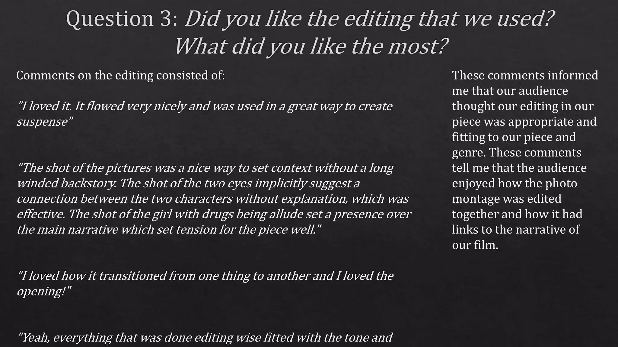 Comments on the editing consisted of:
"I loved it. It flowed very nicely and was used in a great way to create
suspense"
"The shot of the pictures was a nice way to set context without a long
winded backstory. The shot of the two eyes implicitly suggest a
connection between the two characters without explanation, which was
effective. The shot of the girl with drugs being allude set a presence over
the main narrative which set tension for the piece well."
"I loved how it transitioned from one thing to another and I loved the
opening!"
"Yeah, everything that was done editing wise fitted with the tone and
These comments informed
me that our audience
thought our editing in our
piece was appropriate and
fitting to our piece and
genre. These comments
tell me that the audience
enjoyed how the photo
montage was edited
together and how it had
links to the narrative of
our film.
 
