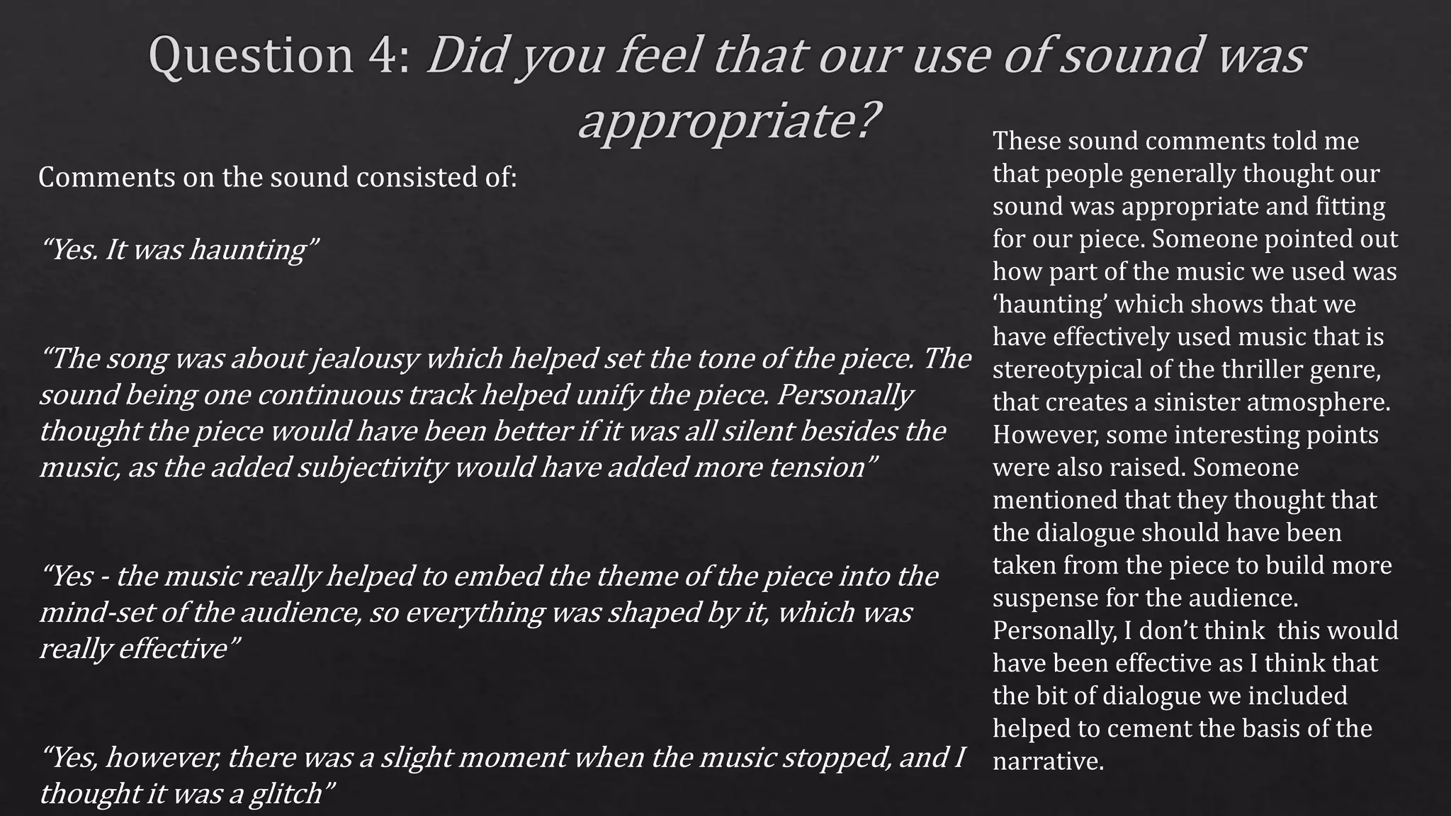Comments on the sound consisted of:
“Yes. It was haunting”
“The song was about jealousy which helped set the tone of the piece. The
sound being one continuous track helped unify the piece. Personally
thought the piece would have been better if it was all silent besides the
music, as the added subjectivity would have added more tension”
“Yes - the music really helped to embed the theme of the piece into the
mind-set of the audience, so everything was shaped by it, which was
really effective”
“Yes, however, there was a slight moment when the music stopped, and I
thought it was a glitch”
These sound comments told me
that people generally thought our
sound was appropriate and fitting
for our piece. Someone pointed out
how part of the music we used was
‘haunting’ which shows that we
have effectively used music that is
stereotypical of the thriller genre,
that creates a sinister atmosphere.
However, some interesting points
were also raised. Someone
mentioned that they thought that
the dialogue should have been
taken from the piece to build more
suspense for the audience.
Personally, I don’t think this would
have been effective as I think that
the bit of dialogue we included
helped to cement the basis of the
narrative.
 