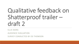 Qualitative feedback on
Shatterproof trailer –
draft 2
ELLIE BORG
AUDIENCE EVALUATION
SURVEY CONDUCTED BY ED THOMSON
 