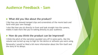 Audience Feedback - Sam
 What did you like about the product?
I like how you showed merged clips and screenshots of the movie back and
forth with your own footage.
I also like how you sit directly in front and look straight into the camera,
makes it look more like you’re talking directly to your audience.
 How do you think the product can be improved?
I think the pitch of the narration sounded very off in some parts, like the
volume was turned up way to high for the device or software you were using.
Personally I would’ve liked a bit more information about the film itself and
the story of its delays.
 