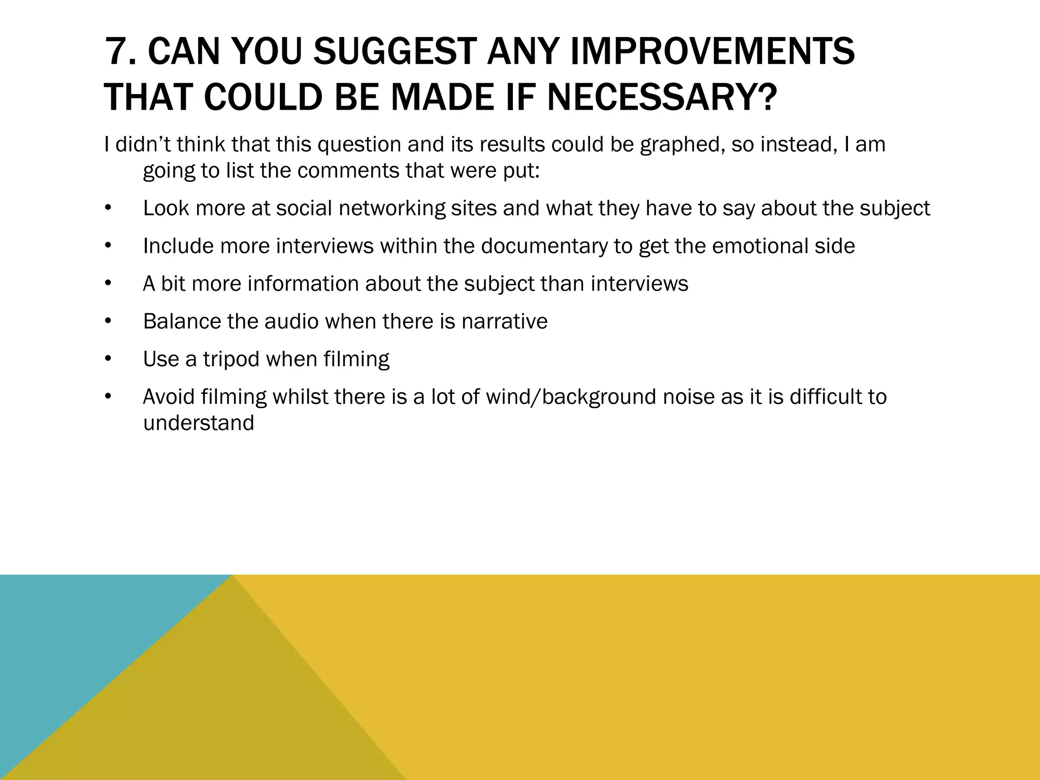 7. CAN YOU SUGGEST ANY IMPROVEMENTS THAT COULD BE MADE IF NECESSARY?  I didn’t think that this question and its results could be graphed, so instead, I am going to list the comments that were put: Look more at social networking sites and what they have to say about the subject Include more interviews within the documentary to get the emotional side A bit more information about the subject than interviews Balance the audio when there is narrative Use a tripod when filming Avoid filming whilst there is a lot of wind/background noise as it is difficult to understand 