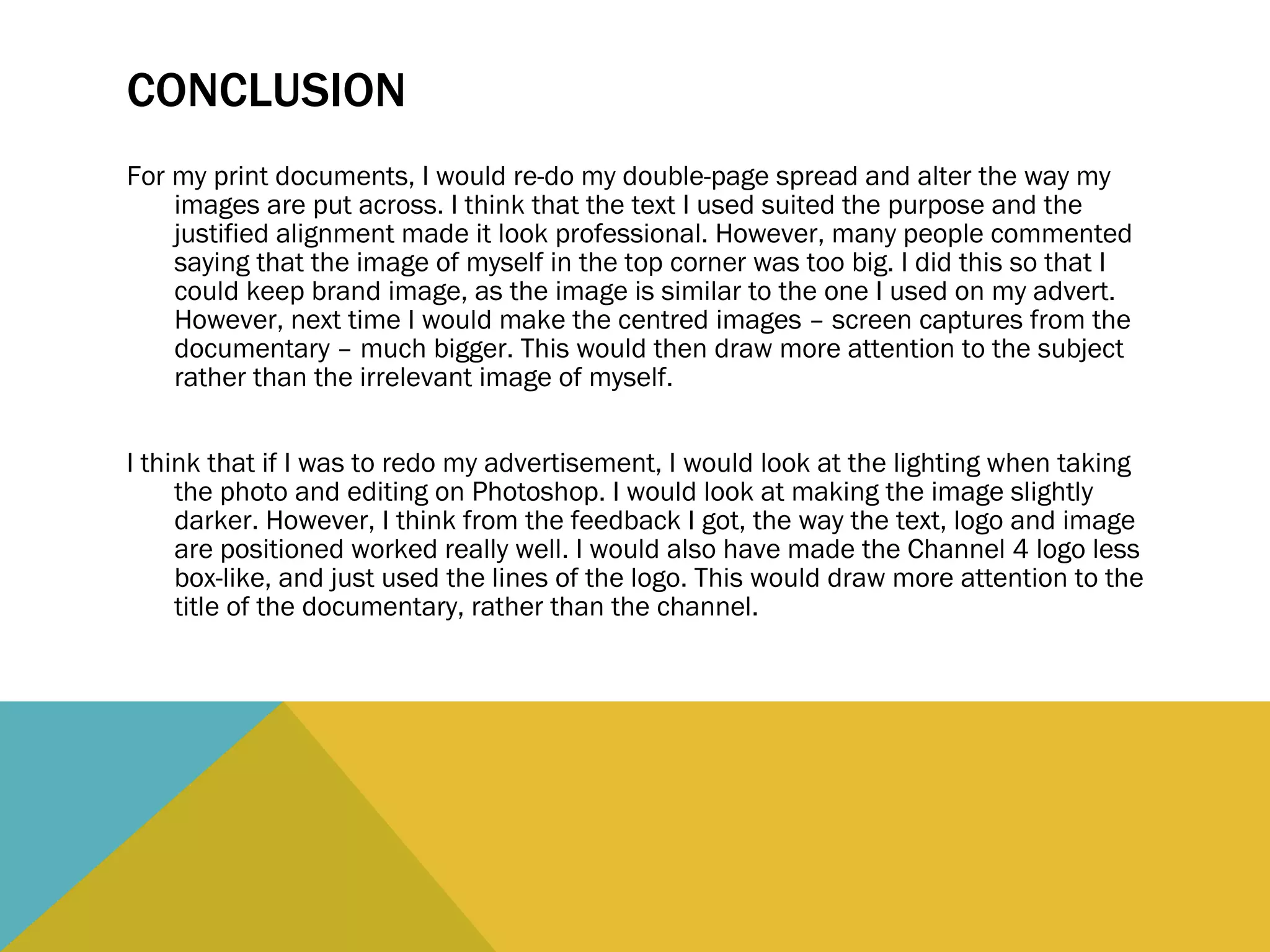 CONCLUSION For my print documents, I would re-do my double-page spread and alter the way my images are put across. I think that the text I used suited the purpose and the justified alignment made it look professional. However, many people commented saying that the image of myself in the top corner was too big. I did this so that I could keep brand image, as the image is similar to the one I used on my advert. However, next time I would make the centred images – screen captures from the documentary – much bigger. This would then draw more attention to the subject rather than the irrelevant image of myself.  I think that if I was to redo my advertisement, I would look at the lighting when taking the photo and editing on Photoshop. I would look at making the image slightly darker. However, I think from the feedback I got, the way the text, logo and image are positioned worked really well. I would also have made the Channel 4 logo less box-like, and just used the lines of the logo. This would draw more attention to the title of the documentary, rather than the channel.  