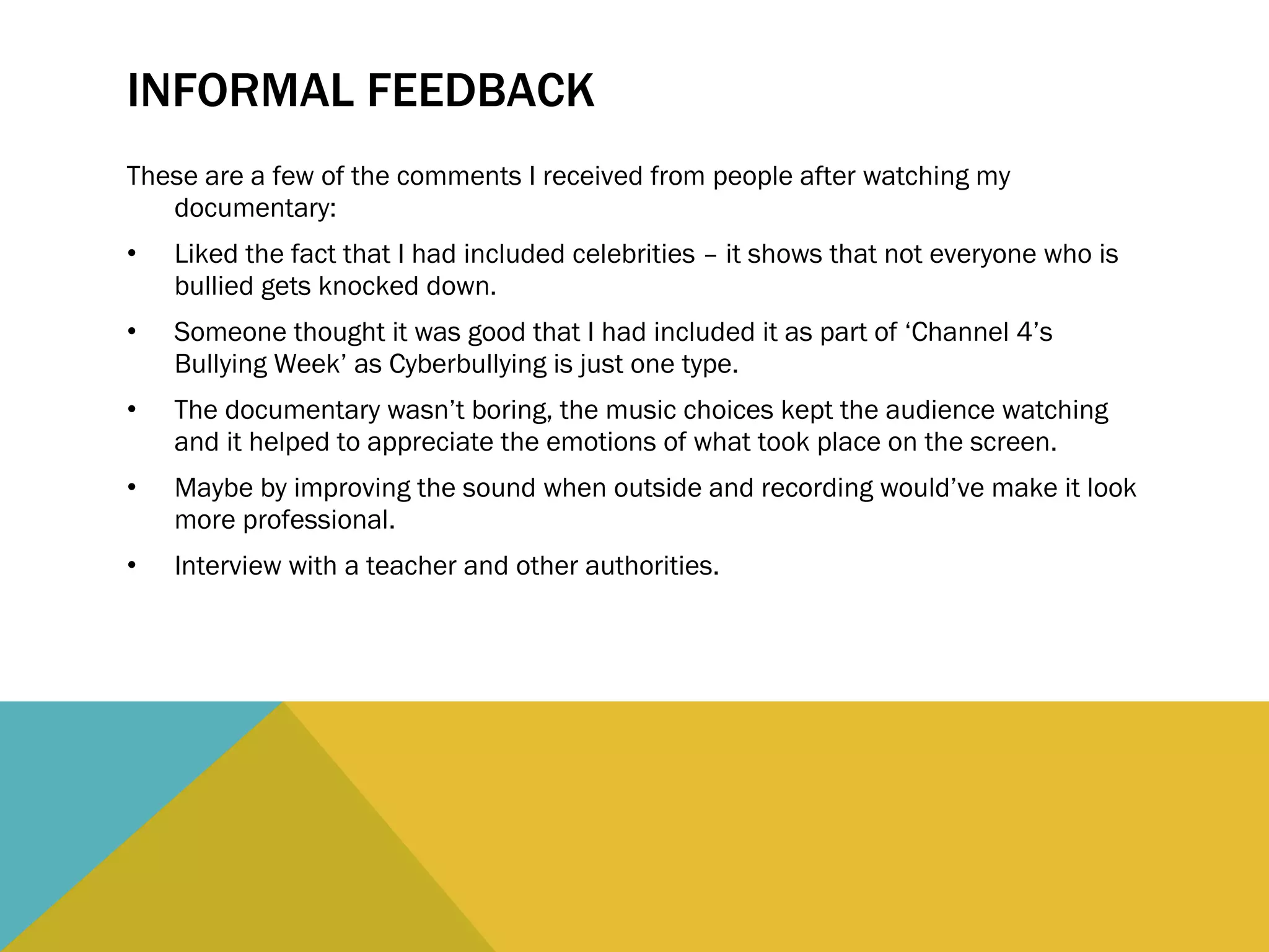 INFORMAL FEEDBACK These are a few of the comments I received from people after watching my documentary: Liked the fact that I had included celebrities – it shows that not everyone who is bullied gets knocked down. Someone thought it was good that I had included it as part of ‘Channel 4’s Bullying Week’ as Cyberbullying is just one type. The documentary wasn’t boring, the music choices kept the audience watching and it helped to appreciate the emotions of what took place on the screen. Maybe by improving the sound when outside and recording would’ve make it look more professional. Interview with a teacher and other authorities. 