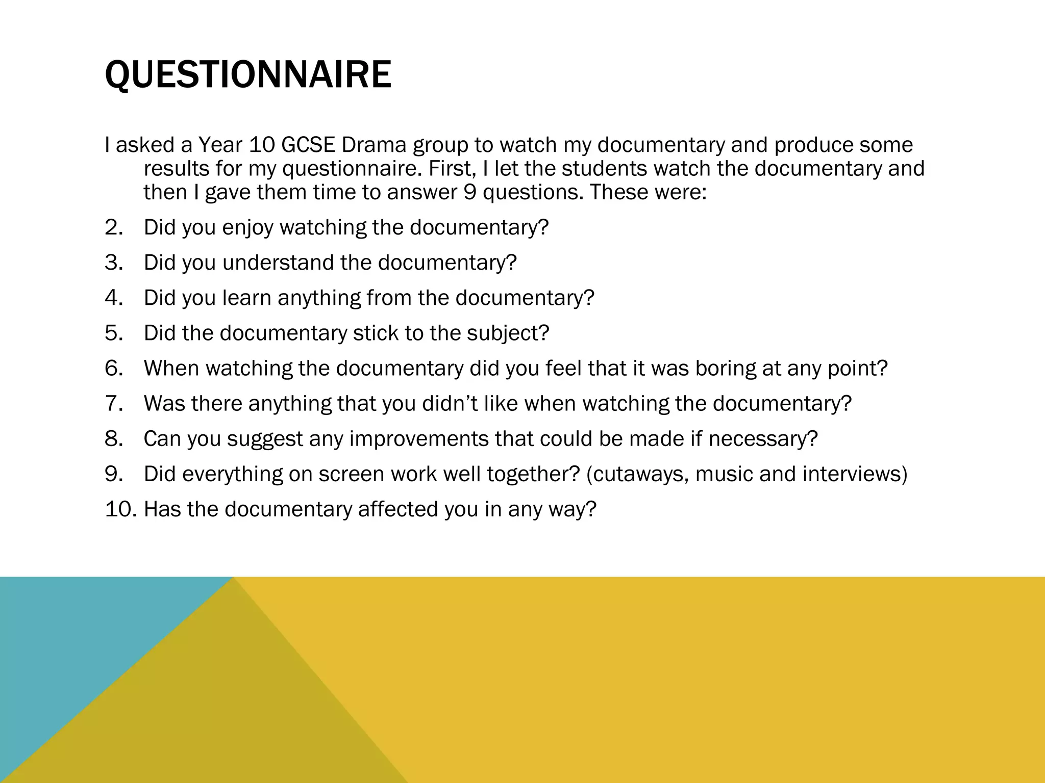 QUESTIONNAIRE I asked a Year 10 GCSE Drama group to watch my documentary and produce some results for my questionnaire. First, I let the students watch the documentary and then I gave them time to answer 9 questions. These were: Did you enjoy watching the documentary? Did you understand the documentary? Did you learn anything from the documentary? Did the documentary stick to the subject? When watching the documentary did you feel that it was boring at any point? Was there anything that you didn’t like when watching the documentary? Can you suggest any improvements that could be made if necessary? Did everything on screen work well together? (cutaways, music and interviews) Has the documentary affected you in any way? 