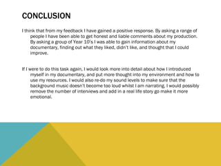 CONCLUSION I think that from my feedback I have gained a positive response. By asking a range of people I have been able to get honest and liable comments about my production. By asking a group of Year 10’s I was able to gain information about my documentary, finding out what they liked, didn’t like, and thought that I could improve.  If I were to do this task again, I would look more into detail about how I introduced myself in my documentary, and put more thought into my environment and how to use my resources. I would also re-do my sound levels to make sure that the background music doesn’t become too loud whilst I am narrating. I would possibly remove the number of interviews and add in a real life story go make it more emotional.  
