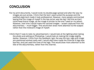 CONCLUSION For my print documents, I would re-do my double-page spread and alter the way my images are put across. I think that the text I used suited the purpose and the justified alignment made it look professional. However, many people commented saying that the image of myself in the top corner was too big. I did this so that I could keep brand image, as the image is similar to the one I used on my advert. However, next time I would make the centred images – screen captures from the documentary – much bigger. This would then draw more attention to the subject rather than the irrelevant image of myself.  I think that if I was to redo my advertisement, I would look at the lighting when taking the photo and editing on Photoshop. I would look at making the image slightly darker. However, I think from the feedback I got, the way the text, logo and image are positioned worked really well. I would also have made the Channel 4 logo less box-like, and just used the lines of the logo. This would draw more attention to the title of the documentary, rather than the channel.  