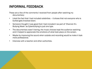 INFORMAL FEEDBACK These are a few of the comments I received from people after watching my documentary: Liked the fact that I had included celebrities – it shows that not everyone who is bullied gets knocked down. Someone thought it was good that I had included it as part of ‘Channel 4’s Bullying Week’ as Cyberbullying is just one type. The documentary wasn’t boring, the music choices kept the audience watching and it helped to appreciate the emotions of what took place on the screen. Maybe by improving the sound when outside and recording would’ve make it look more professional. Interview with a teacher and other authorities. 