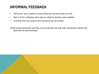 INFORMAL FEEDBACK Next time, use a tripod to ensure that the camera shots are still. Some of the cutaways were easy to relate to as they were realistic. It shows that now anyone and everyone can be bullied. These small comments will help me to evaluate the way that I produced, edited and planned the documentary.  
