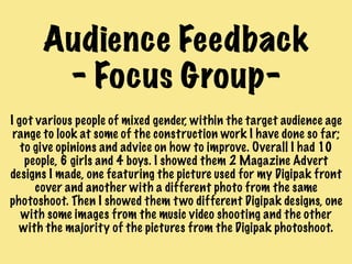 Audience Feedback
- Focus Group-
I got various people of mixed gender, within the target audience age
range to look at some of the construction work I have done so far;
to give opinions and advice on how to improve. Overall I had 10
people, 6 girls and 4 boys. I showed them 2 Magazine Advert
designs I made, one featuring the picture used for my Digipak front
cover and another with a different photo from the same
photoshoot. Then I showed them two different Digipak designs, one
with some images from the music video shooting and the other
with the majority of the pictures from the Digipak photoshoot.
 