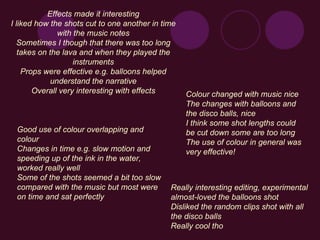 Effects made it interesting I liked how the shots cut to one another in time with the music notes Sometimes I though that there was too long takes on the lava and when they played the instruments Props were effective e.g. balloons helped understand the narrative Overall very interesting with effects Really interesting editing, experimental almost-loved the balloons shot Disliked the random clips shot with all the disco balls Really cool tho Good use of colour overlapping and colour Changes in time e.g. slow motion and speeding up of the ink in the water, worked really well Some of the shots seemed a bit too slow compared with the music but most were on time and sat perfectly Colour changed with music nice The changes with balloons and the disco balls, nice I think some shot lengths could be cut down some are too long The use of colour in general was very effective! 