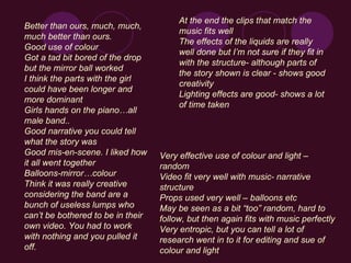 Better than ours, much, much, much better than ours. Good use of colour Got a tad bit bored of the drop but the mirror ball worked I think the parts with the girl could have been longer and more dominant Girls hands on the piano…all male band.. Good narrative you could tell what the story was Good mis-en-scene. I liked how it all went together Balloons-mirror…colour Think it was really creative considering the band are a bunch of useless lumps who can’t be bothered to be in their own video. You had to work with nothing and you pulled it off. At the end the clips that match the music fits well The effects of the liquids are really well done but I’m not sure if they fit in with the structure- although parts of the story shown is clear - shows good creativity Lighting effects are good- shows a lot of time taken   Very effective use of colour and light – random Video fit very well with music- narrative structure Props used very well – balloons etc May be seen as a bit “too” random, hard to follow, but then again fits with music perfectly Very entropic, but you can tell a lot of research went in to it for editing and sue of colour and light 
