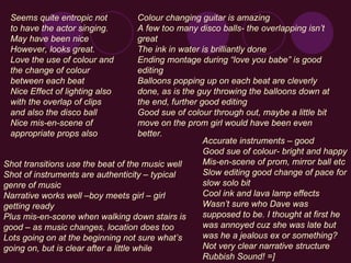 Accurate instruments – good Good sue of colour- bright and happy  Mis-en-scene of prom, mirror ball etc Slow editing good change of pace for slow solo bit Cool ink and lava lamp effects Wasn’t sure who Dave was supposed to be. I thought at first he was annoyed cuz she was late but was he a jealous ex or something? Not very clear narrative structure Rubbish Sound! =] Seems quite entropic not to have the actor singing. May have been nice However, looks great. Love the use of colour and the change of colour between each beat Nice Effect of lighting also with the overlap of clips and also the disco ball Nice mis-en-scene of appropriate props also Shot transitions use the beat of the music well Shot of instruments are authenticity – typical genre of music Narrative works well –boy meets girl – girl getting ready Plus mis-en-scene when walking down stairs is good – as music changes, location does too Lots going on at the beginning not sure what’s going on, but is clear after a little while Colour changing guitar is amazing A few too many disco balls- the overlapping isn’t great The ink in water is brilliantly done Ending montage during “love you babe” is good editing Balloons popping up on each beat are cleverly done, as is the guy throwing the balloons down at the end, further good editing Good sue of colour through out, maybe a little bit move on the prom girl would have been even better.   
