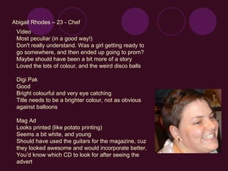 Abigail Rhodes – 23 - Chef Video Most peculiar (in a good way!) Don't really understand. Was a girl getting ready to go somewhere, and then ended up going to prom? Maybe should have been a bit more of a story Loved the lots of colour, and the weird disco balls Digi Pak Good Bright colourful and very eye catching Title needs to be a brighter colour, not as obvious against balloons Mag Ad Looks printed (like potato printing) Seems a bit white, and young Should have used the guitars for the magazine, cuz they looked awesome and would incorporate better. You’d know which CD to look for after seeing the advert 