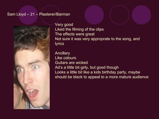 Sam Lloyd – 21 – Plasterer/Barman Very good Liked the filming of the clips The effects were great Not sure it was very approprate to the song, and lyrics Ancillary Like colours Guitars are wicked Ad’s a little bit girly, but good though Looks a little bit like a kids birthday party, maybe should be black to appeal to a more mature audience 