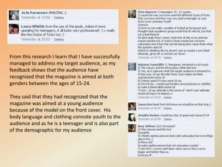 From this research I learn that I have successfully managed to address my target audience, as my feedback shows that the audience have recognized that the magazine is aimed at both genders between the ages of 15-24.They said that they had recognized that the magazine was aimed at a young audience because of the model on the front cover.  His body language and clothing connote youth to the audience and as he is a teenager and is also part of the demographic for my audience 