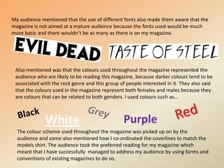 My audience mentioned that the use of different fonts also made them aware that the magazine is not aimed at a mature audience because the fonts used would be much more basic and there wouldn’t be as many as there is on my magazine.Also mentioned was that the colours used throughout the magazine represented the audience who are likely to be reading this magazine, because darker colours tend to be associated with the rock genre and this group of people interested in it. They also said that the colours used in the magazine represent both females and males because they are colours that can be related to both genders. I used colours such as… RedBlackGreyPurpleWhiteThe colour scheme used throughout the magazine was picked up on by the audience and some also mentioned how I co-ordinated the coverlines to match the models shirt. The audience took the preferred reading for my magazine which meant that I have successfully  managed to address my audience by using forms and conventions of existing magazines to do so.