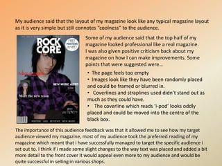 My audience said that the layout of my magazine look like any typical magazine layout as it is very simple but still connotes “coolness” to the audience.Some of my audience said that the top half of my magazine looked professional like a real magazine.I was also given positive criticism back about my magazine on how I can make improvements. Some points that were suggested were… The page feels too empty
