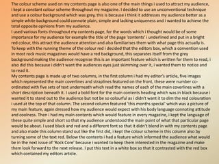 The colour scheme used on my contents page is also one of the main things i used to attract my audience, i kept a constant colour scheme throughout my magazine. I decided to use an unconventional technique and use a colour background which was grey, this is because i think it addresses my audience better as a simple white background could connote plain, simple and lacking uniqueness and i wanted to achieve the total opposite opinions from my audience. I used various fonts throughout my contents page, for the words which i thought would be of some importance for my audience for example the title of the page ‘contents’ i underlined and put in a bright red colour, this attract the audience attention and also familiarises them with what page this actually is.To keep with the running theme of the colour red i decided that the editors box, which a convention used in most rock music magazines would have a red background, this separates itself from the grey background making the audience recognise this is an important feature which is written for them to read, i also did this because i didn't want the audiences eyes just skimming over it, i wanted them to notice and to read it.My contents page is made up of two columns, in the first column i had my editor’s article, five images which represented the main coverlines and straplines featured on the front, these were number co-ordinated with five sets of text underneath which read the names of each of the main coverlines with a short description beneath it. I used a bold font for the main contents heading which was in black because i wanted it to stand out to the audience but not be so colourful as i didn't want it to dim the red colouration i used at the top of that column. The second column featured ‘this months special’ which was a picture of my main feature, again dressed how my audience would expect with his body language connoting attitude and coolness. Then i had my main contents which would feature in every magazine, i kept the language of these quite simple and short so that my audience understood the main point of what that particular page would be about. I used black and red and a different font so that it didn’t blend in with my contents page and also made this column stand out like the first did, i kept the colour scheme in this column also by turning some of the text red. Below the contents i had a feature which informed the audience what would be in the next issue of ‘Rock Core’ because i wanted to keep them interested in the magazine and make them look forward to the next release. I put this text in a white box so that it contrasted with the red box which contained my editors article.
