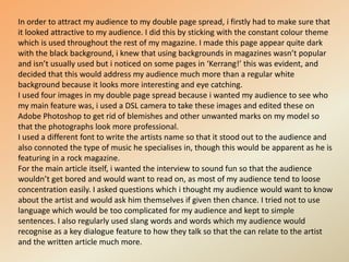 In order to attract my audience to my double page spread, i firstly had to make sure that it looked attractive to my audience. I did this by sticking with the constant colour theme which is used throughout the rest of my magazine. I made this page appear quite dark with the black background, i knew that using backgrounds in magazines wasn’t popular and isn’t usually used but i noticed on some pages in ‘Kerrang!’ this was evident, and decided that this would address my audience much more than a regular white background because it looks more interesting and eye catching.I used four images in my double page spread because i wanted my audience to see who my main feature was, i used a DSL camera to take these images and edited these on Adobe Photoshop to get rid of blemishes and other unwanted marks on my model so that the photographs look more professional.I used a different font to write the artists name so that it stood out to the audience and also connoted the type of music he specialises in, though this would be apparent as he is featuring in a rock magazine.For the main article itself, i wanted the interview to sound fun so that the audience wouldn’t get bored and would want to read on, as most of my audience tend to loose concentration easily. I asked questions which i thought my audience would want to know about the artist and would ask him themselves if given then chance. I tried not to use language which would be too complicated for my audience and kept to simple sentences. I also regularly used slang words and words which my audience would recognise as a key dialogue feature to how they talk so that the can relate to the artist and the written article much more.