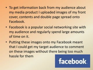 To get information back from my audience about my media product I uploaded images of my front cover, contents and double page spread onto Facebook.Facebook is a popular social networking site with my audience and regularly spend large amounts of time on it. Putting these images onto my Facebook meant that I could get my target audience to comment on these images without there being too much hassle for them