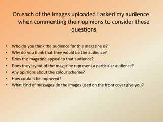 On each of the images uploaded I asked my audience when commenting their opinions to consider these questionsWho do you think the audience for this magazine is?Why do you think that they would be the audience?Does the magazine appeal to that audience?Does they layout of the magazine represent a particular audience?Any opinions about the colour scheme?How could it be improved?What kind of messages do the images used on the front cover give you?