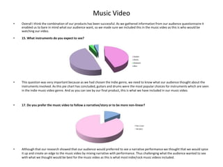 Music Video
•   Overall I think the combination of our products has been successful. As we gathered information from our audience questionnaire it
    enabled us to bare in mind what our audience want, so we made sure we included this in the music video as this is who would be
    watching our video.

•   15. What instruments do you expect to see?




•   This question was very important because as we had chosen the Indie genre, we need to know what our audience thought about the
    instruments involved. As this pie chart has concluded, guitars and drums were the most popular choices for instruments which are seen
    in the indie music video genre. And as you can see by our final product, this is what we have included in our music video.



•   17. Do you prefer the music video to follow a narrative/story or to be more non-linear?




•   Although that our research showed that our audience would preferred to see a narrative performance we thought that we would spice
    it up and create an edge to the music video by mixing narrative with performance. Thus challenging what the audience wanted to see
    with what we thought would be best for the music video as this is what most indie/rock music videos included.
 