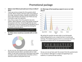 Promotional package
•   What is most likely to persuade you to buy an album?        25. What type of font would you expect to see on an indie
    Why?                                                        album?
•   There was various answers for this question which
    include; album reviews, the front cover, the quality of
    the songs, seeing the videos, likeable artist/band, the
    price, track listing on the back to see if there are any
    noticeable songs and originality.
•   One of the answers from this question was very
    helpful; ‘Album Reviews’, quite a few people answered
    the question with this. So we thought that we must
    include this in one of our products and decided to put it
    on the poster as this is what would be enticing the
    customer to buy the album.


•   24. What colours would you associate with an indie
    album?
                                                                •By asking this question we were able to see that people
                                                                preferred/expected to see a simple font but it must be eye
                                                                catching. This helped my group come to a conclusion that this
                                                                would be our chosen font on our promotional products.




•   As you can see, the majority of the audience said that
    they would associate black and white with an indie          •As you can see we have used the answers from the questionnaire
    album. So we took on board this information and made        in our products. Although it is simple and appealing to our
    out album cover and poster black and white as this is       audience, it is quirky and eye catching.
    what the audience had preferred to see.
 