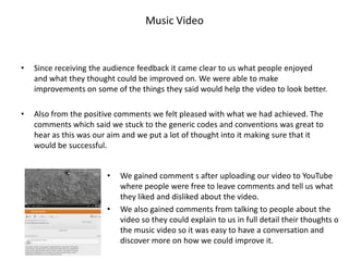 Music Video



•   Since receiving the audience feedback it came clear to us what people enjoyed
    and what they thought could be improved on. We were able to make
    improvements on some of the things they said would help the video to look better.

•   Also from the positive comments we felt pleased with what we had achieved. The
    comments which said we stuck to the generic codes and conventions was great to
    hear as this was our aim and we put a lot of thought into it making sure that it
    would be successful.


                        •   We gained comment s after uploading our video to YouTube
                            where people were free to leave comments and tell us what
                            they liked and disliked about the video.
                        •   We also gained comments from talking to people about the
                            video so they could explain to us in full detail their thoughts o
                            the music video so it was easy to have a conversation and
                            discover more on how we could improve it.
 