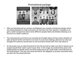 Promotional package




•   After we had planned our posters and Digipack we created a temporary design which
    we allowed people to make comments on ask them for their opinion. It helped us to
    gain a wider perspective about what different people liked and disliked allowing us to
    connect to a wider audience.

•   The improvement comments we received we thought about and we chose whether to
    take on board of the comment or to leave it so we was making a decision on what we
    thought the audience would want to see and what would catch their eye about it.

•   As the poster was an advertisement for the CD we had to make sure that it stood out so
    people would think ‘yeah I want to buy that’. In this stage we created three plans and
    asked people to decide which one they preferred so we could make a final decision on
    the final product. This was also what we did for the Digipack as proved successful when
    we did it for the advertisement.
 