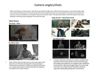 Camera angles/shots
     After researching our chosen genre, Indie Rock, we looked through music videos of the same genre to see what linking codes
     and conventions they have. As a result we found that most videos have slow cuts and include a lot of point of view shots and
     close ups, the also contained a mix of performance and narrative shots. The slow shots linked in with the tempo of the music
     keeping a continuous look and going in time with the song.
                                                                           Kings Of Leon – Back Down South

    Mid Shots
    The Kooks – Naive




                                                                             Our Music Video

    Our Music Video




                                                                       •     In these shots the mid shots are used to establish the
•   Both of these shots include a focus on the main singer of the            members of the band and the instruments they play,
    band, the are mid-shots showing their facial expressions.                the enables the audiences to recognise each individual
    This became a convention in indie music videos as they tend              band member. We have thought about this and made
    to use shots with portray and show how they are feeling so               sure that in our video that all members would be
    the audience can relate to them.                                         captured individually playing their instruments.
 
