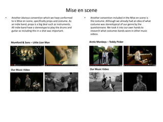 Mise en scene
•   Another obvious convention which we have conformed        •   Another convention included in the Mise en scene is
    to is Mise en scene, specifically props and costume. As       the costume. Although we already had an idea of what
    an indie band, props is a big deal such as instruments.       costume was stereotypical of our genre by the
    All indie band have a stereotype to play the drums and        questionnaire. We took it into our own hands to
    guitar so including this in a shot was important.             research what costumes bands wore in other music
                                                                  videos.


    Mumford & Sons – Little Lion Man                              Arctic Monkeys – Teddy Picker




    Our Music Video                                               Our Music Video
 