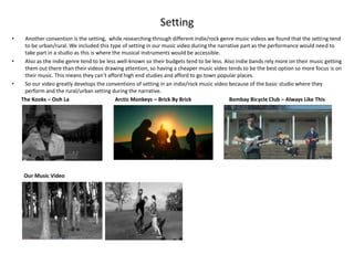 Setting
•    Another convention is the setting, while researching through different indie/rock genre music videos we found that the setting tend
     to be urban/rural. We included this type of setting in our music video during the narrative part as the performance would need to
     take part in a studio as this is where the musical instruments would be accessible.
•    Also as the indie genre tend to be less well-known so their budgets tend to be less. Also indie bands rely more on their music getting
     them out there than their videos drawing attention, so having a cheaper music video tends to be the best option so more focus is on
     their music. This means they can’t afford high end studies and afford to go town popular places.
•    So our video greatly develops the conventions of setting in an indie/rock music video because of the basic studio where they
     perform and the rural/urban setting during the narrative.
    The Kooks – Ooh La                       Arctic Monkeys – Brick By Brick                Bombay Bicycle Club – Always Like This




     Our Music Video
 